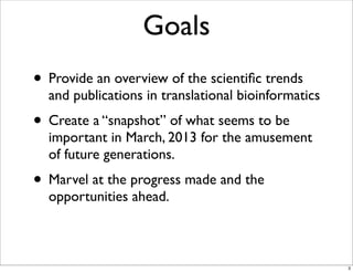 Goals
• Provide an overview of the scientiﬁc trends
and publications in translational bioinformatics
• Create a “snapshot” of what seems to be
important in March, 2013 for the amusement
of future generations.
• Marvel at the progress made and the
opportunities ahead.
3
 