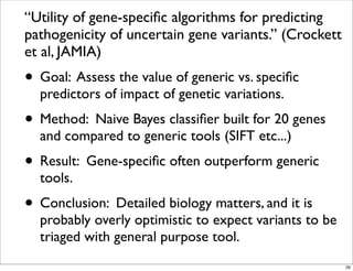 “Utility of gene-speciﬁc algorithms for predicting
pathogenicity of uncertain gene variants.” (Crockett
et al, JAMIA)
• Goal: Assess the value of generic vs. speciﬁc
predictors of impact of genetic variations.
• Method: Naive Bayes classiﬁer built for 20 genes
and compared to generic tools (SIFT etc...)
• Result: Gene-speciﬁc often outperform generic
tools.
• Conclusion: Detailed biology matters, and it is
probably overly optimistic to expect variants to be
triaged with general purpose tool.
29
 