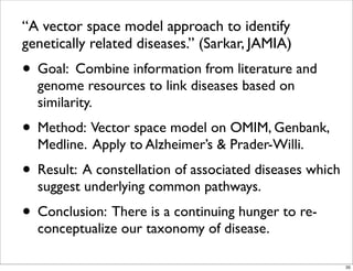 “A vector space model approach to identify
genetically related diseases.” (Sarkar, JAMIA)
• Goal: Combine information from literature and
genome resources to link diseases based on
similarity.
• Method: Vector space model on OMIM, Genbank,
Medline. Apply to Alzheimer’s & Prader-Willi.
• Result: A constellation of associated diseases which
suggest underlying common pathways.
• Conclusion: There is a continuing hunger to re-
conceptualize our taxonomy of disease.
35
 