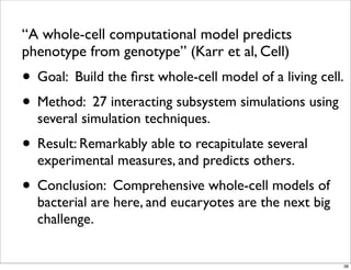 “A whole-cell computational model predicts
phenotype from genotype” (Karr et al, Cell)
• Goal: Build the ﬁrst whole-cell model of a living cell.
• Method: 27 interacting subsystem simulations using
several simulation techniques.
• Result: Remarkably able to recapitulate several
experimental measures, and predicts others.
• Conclusion: Comprehensive whole-cell models of
bacterial are here, and eucaryotes are the next big
challenge.
38
 