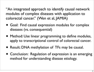 “An integrated approach to identify causal network
modules of complex diseases with application to
colorectal cancer.” (Wen et al, JAMIA)
• Goal: Find causal expression modules for complex
diseases (vs. consequential)
• Method: Use linear programming to deﬁne modules,
apply to transcriptional control of colorectal cancer.
• Result: DNA methylation of TFs may be causal.
• Conclusion: Regulation of expression is an emerging
method for understanding disease etiology.
43
 