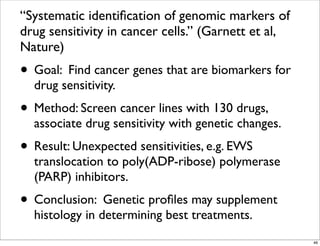 “Systematic identiﬁcation of genomic markers of
drug sensitivity in cancer cells.” (Garnett et al,
Nature)
• Goal: Find cancer genes that are biomarkers for
drug sensitivity.
• Method: Screen cancer lines with 130 drugs,
associate drug sensitivity with genetic changes.
• Result: Unexpected sensitivities, e.g. EWS
translocation to poly(ADP-ribose) polymerase
(PARP) inhibitors.
• Conclusion: Genetic proﬁles may supplement
histology in determining best treatments.
46
 