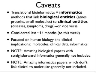 Caveats
• Translational bioinformatics = informatics
methods that link biological entities (genes,
proteins, small molecules) to clinical entities
(diseases, symptoms, drugs)--or vice versa.
• Considered last ~14 months (to this week)
• Focused on human biology and clinical
implications: molecules, clinical data, informatics.
• NOTE: Amazing biological papers with
straightforward informatics generally not included.
• NOTE: Amazing informatics papers which don’t
link clinical to molecular generally not included.
5
 