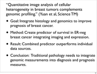 “Quantitative image analysis of cellular
heterogeneity in breast tumors complements
genomic proﬁling.” (Yuan et al, Science TM)
• Goal: Integrate histology and genomics to improve
prognosis of breast cancer.
• Method: Create predictor of survival in ER-neg
breast cancer integrating imaging and expression.
• Result: Combined predictor outperforms individual
data sources.
• Conclusion: Traditional pathology needs to integrate
genomic measurements into diagnosis and prognosis
measures.
53
 