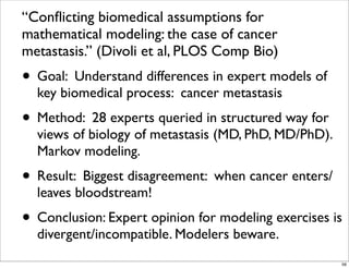 “Conﬂicting biomedical assumptions for
mathematical modeling: the case of cancer
metastasis.” (Divoli et al, PLOS Comp Bio)
• Goal: Understand differences in expert models of
key biomedical process: cancer metastasis
• Method: 28 experts queried in structured way for
views of biology of metastasis (MD, PhD, MD/PhD).
Markov modeling.
• Result: Biggest disagreement: when cancer enters/
leaves bloodstream!
• Conclusion: Expert opinion for modeling exercises is
divergent/incompatible. Modelers beware.
56
 