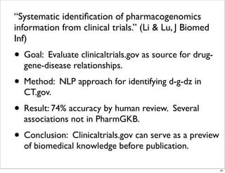 “Systematic identiﬁcation of pharmacogenomics
information from clinical trials.” (Li & Lu, J Biomed
Inf)
• Goal: Evaluate clinicaltrials.gov as source for drug-
gene-disease relationships.
• Method: NLP approach for identifying d-g-dz in
CT.gov.
• Result: 74% accuracy by human review. Several
associations not in PharmGKB.
• Conclusion: Clinicaltrials.gov can serve as a preview
of biomedical knowledge before publication.
61
 