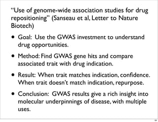 “Use of genome-wide association studies for drug
repositioning” (Sanseau et al, Letter to Nature
Biotech)
• Goal: Use the GWAS investment to understand
drug opportunities.
• Method: Find GWAS gene hits and compare
associated trait with drug indication.
• Result: When trait matches indication, conﬁdence.
When trait doesn’t match indication, repurpose.
• Conclusion: GWAS results give a rich insight into
molecular underpinnings of disease, with multiple
uses.
64
 