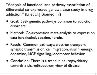 “Analysis of functional and pathway association of
differential co-expressed genes: a case study in drug
addiction.” (Li et al, J Biomed Inf)
• Goal: Seek genetic pathways common to addiction
disorders.
• Method: Co-expression meta-analysis to expression
data for: alcohol, cocaine, heroin.
• Result: Common pathways: electron transport,
synaptic transmission, cell migration, insulin, energy,
dopamine, NGF signalling, locomotor behavior.
• Conclusion: There is a trend in neuropsychiatry
towards a shared/spectrum view of disease.
67
 
