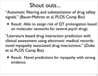 “Automatic ﬁltering and substantiation of drug safety
signals.” (Bauer-Mehren et al, PLOS Comp Bio)
• Result: Able to assign risk of QT prolongation based
on molecular networks for several psych drugs.
“Literature based drug interaction prediction with
clinical assessment using electronic medical records:
novel myopathy associated drug interactions.” (Duke
et al, PLOS Comp Bio)
• Result: Novel predictions for myopathy with strong
evidence.
Shout outs...
70
 