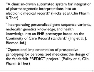 “A clinician-driven automated system for integration
of pharmacogenetic interpretations into an
electronic medical record.” (Hicks et al, Clin Pharm
& Ther)
“Incorporating personalized gene sequence variants,
molecular genetics knowledge, and health
knowledge into an EHR prototype based on the
Continuity of Care Record standard.” (Jing et al, J.
Biomed. Inf.)
“Operational implementation of prospective
genotyping for personalized medicine: the design of
theVanderbilt PREDICT project.” (Pulley et al, Clin.
Pharm & Ther)
72
 