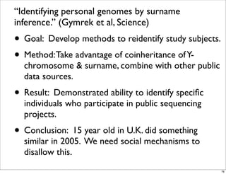 “Identifying personal genomes by surname
inference.” (Gymrek et al, Science)
• Goal: Develop methods to reidentify study subjects.
• Method:Take advantage of coinheritance ofY-
chromosome & surname, combine with other public
data sources.
• Result: Demonstrated ability to identify speciﬁc
individuals who participate in public sequencing
projects.
• Conclusion: 15 year old in U.K. did something
similar in 2005. We need social mechanisms to
disallow this.
76
 