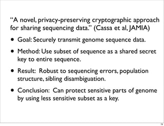 “A novel, privacy-preserving cryptographic approach
for sharing sequencing data.” (Cassa et al, JAMIA)
• Goal: Securely transmit genome sequence data.
• Method: Use subset of sequence as a shared secret
key to entire sequence.
• Result: Robust to sequencing errors, population
structure, sibling disambiguation.
• Conclusion: Can protect sensitive parts of genome
by using less sensitive subset as a key.
78
 