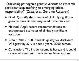“Disclosing pathogenic genetic variants to research
participants: quantifying an emerging ethical
responsibility.” (Cassa et al, Genome Research)
• Goal: Quantify the amount of clinically signiﬁcant
genomic variants that may need to be disclosed.
• Method: Apply recent recommendations to
extrapolated estimates of clinically signiﬁcant
variation.
• Result: 4000-18000 variants qualify for disclosure.
Will grow by 37% in next 4 years. 2000/person.
• Conclusion: The incidentalome is here, and it could
overwhelm genomic medicine implementations.
80
 
