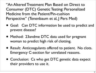 “An Altered Treatment Plan Based on Direct to
Consumer (DTC) Genetic Testing: Personalized
Medicine from the Patient/Pin-cushion
Perspective” (Tenenbaum et al, J Pers Med)
• Goal: Can DTC information be used to predict and
prevent disease?
• Method: 23andme DTC data used for pregnant
woman to predict high risk of clotting.
• Result: Anticoagulants offered to patient. No clots.
Emergency C-section for unrelated reasons.
• Conclusion: Cs who get DTC genetic data expect
their providers to use it.
83
 