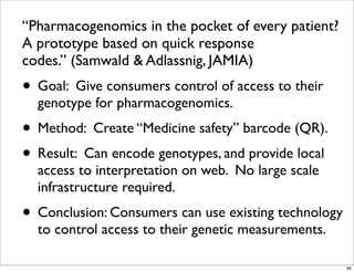 “Pharmacogenomics in the pocket of every patient?
A prototype based on quick response
codes.” (Samwald & Adlassnig, JAMIA)
• Goal: Give consumers control of access to their
genotype for pharmacogenomics.
• Method: Create “Medicine safety” barcode (QR).
• Result: Can encode genotypes, and provide local
access to interpretation on web. No large scale
infrastructure required.
• Conclusion: Consumers can use existing technology
to control access to their genetic measurements.
85
 