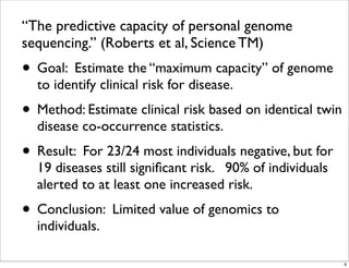 “The predictive capacity of personal genome
sequencing.” (Roberts et al, Science TM)
• Goal: Estimate the “maximum capacity” of genome
to identify clinical risk for disease.
• Method: Estimate clinical risk based on identical twin
disease co-occurrence statistics.
• Result: For 23/24 most individuals negative, but for
19 diseases still signiﬁcant risk. 90% of individuals
alerted to at least one increased risk.
• Conclusion: Limited value of genomics to
individuals.
9
 