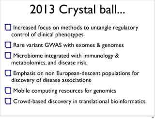 2013 Crystal ball...
Increased focus on methods to untangle regulatory
control of clinical phenotypes
Rare variant GWAS with exomes & genomes
Microbiome integrated with immunology &
metabolomics, and disease risk.
Emphasis on non European-descent populations for
discovery of disease associations
Mobile computing resources for genomics
Crowd-based discovery in translational bioinformatics
89
 