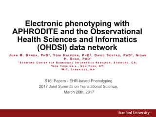 Electronic phenotyping with
APHRODITE and the Observational
Health Sciences and Informatics
(OHDSI) data network
S16: Papers - EHR-based Phenotyping
2017 Joint Summits on Translational Science,
March 28th, 2017
J U A N M . B A N D A , P H D 1 , Y O N I H A L P E R N , P H D 2 , D AV I D S O N T A G , P H D 3 , N I G A M
H . S H A H , P H D 1
1 S T A N F O R D C E N T E R F O R B I O M E D I C A L I N F O R M A T I C S R E S E A R C H , S T A N F O R D , C A ;
2 N E W Y O R K U N I V . , N E W Y O R K , N Y ;
3 M I T , C A M B R I D G E , M A
 