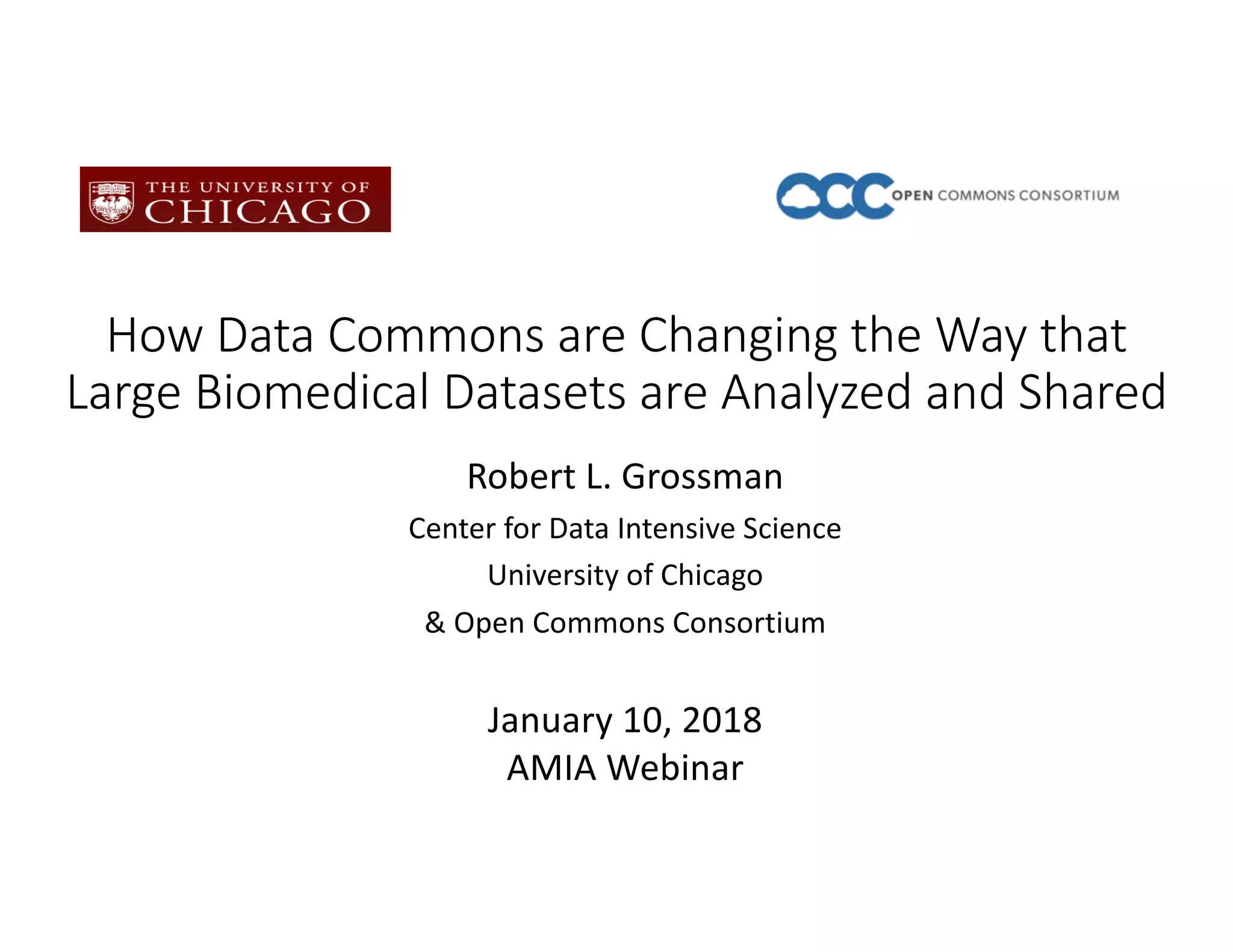 How Data Commons are Changing the Way that
Large Biomedical Datasets are Analyzed and Shared
Robert L. Grossman
Center for Data Intensive Science
University of Chicago
& Open Commons Consortium
January 10, 2018
AMIA Webinar
 