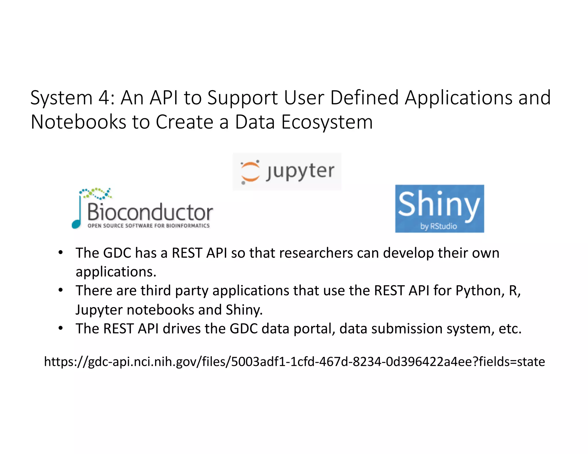 System 4: An API to Support User Defined Applications and
Notebooks to Create a Data Ecosystem
https://gdc-api.nci.nih.gov/files/5003adf1-1cfd-467d-8234-0d396422a4ee?fields=state
• The GDC has a REST API so that researchers can develop their own
applications.
• There are third party applications that use the REST API for Python, R,
Jupyter notebooks and Shiny.
• The REST API drives the GDC data portal, data submission system, etc.
 