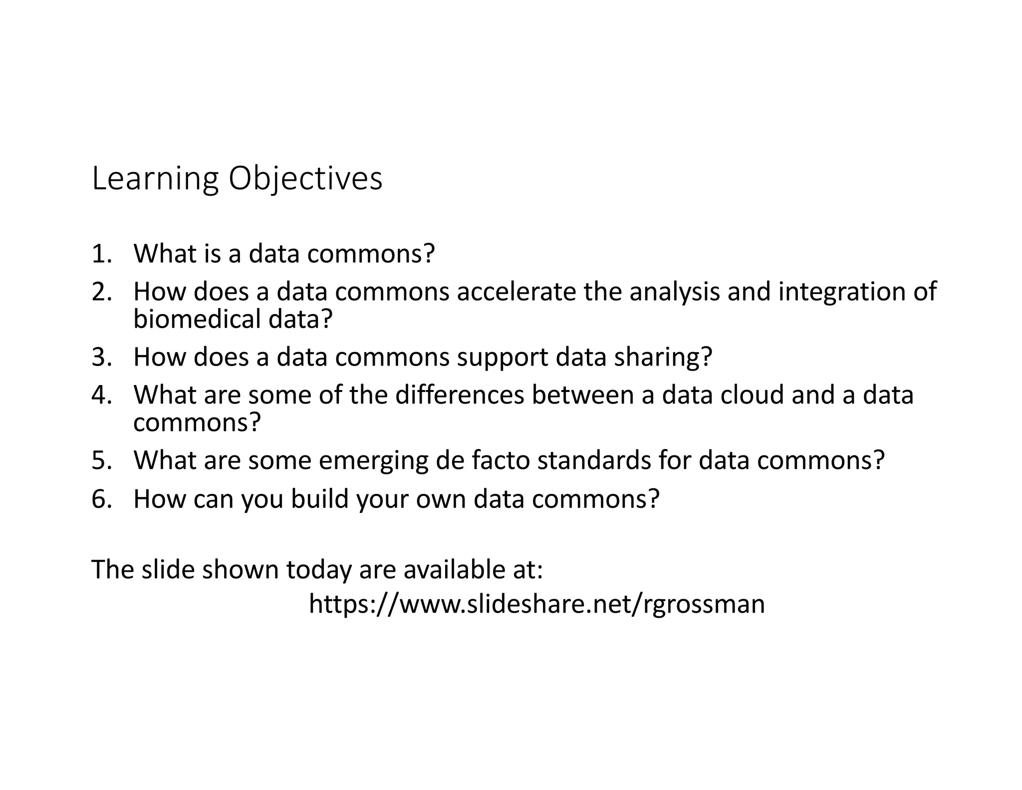 Learning Objectives
1. What is a data commons?
2. How does a data commons accelerate the analysis and integration of
biomedical data?
3. How does a data commons support data sharing?
4. What are some of the differences between a data cloud and a data
commons?
5. What are some emerging de facto standards for data commons?
6. How can you build your own data commons?
The slide shown today are available at:
https://www.slideshare.net/rgrossman
 