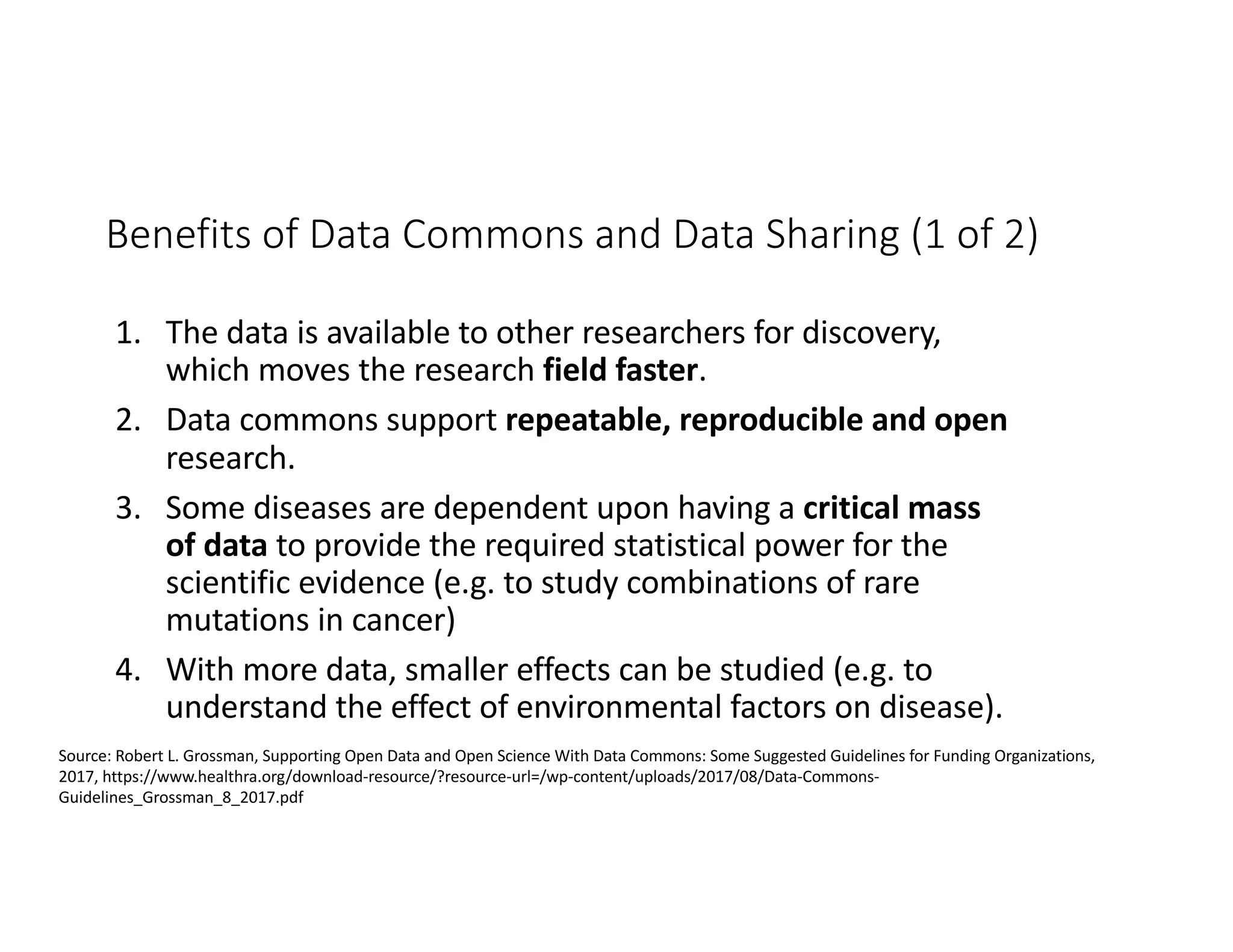 Benefits of Data Commons and Data Sharing (1 of 2)
1. The data is available to other researchers for discovery,
which moves the research field faster.
2. Data commons support repeatable, reproducible and open
research.
3. Some diseases are dependent upon having a critical mass
of data to provide the required statistical power for the
scientific evidence (e.g. to study combinations of rare
mutations in cancer)
4. With more data, smaller effects can be studied (e.g. to
understand the effect of environmental factors on disease).
Source: Robert L. Grossman, Supporting Open Data and Open Science With Data Commons: Some Suggested Guidelines for Funding Organizations,
2017, https://www.healthra.org/download-resource/?resource-url=/wp-content/uploads/2017/08/Data-Commons-
Guidelines_Grossman_8_2017.pdf
 