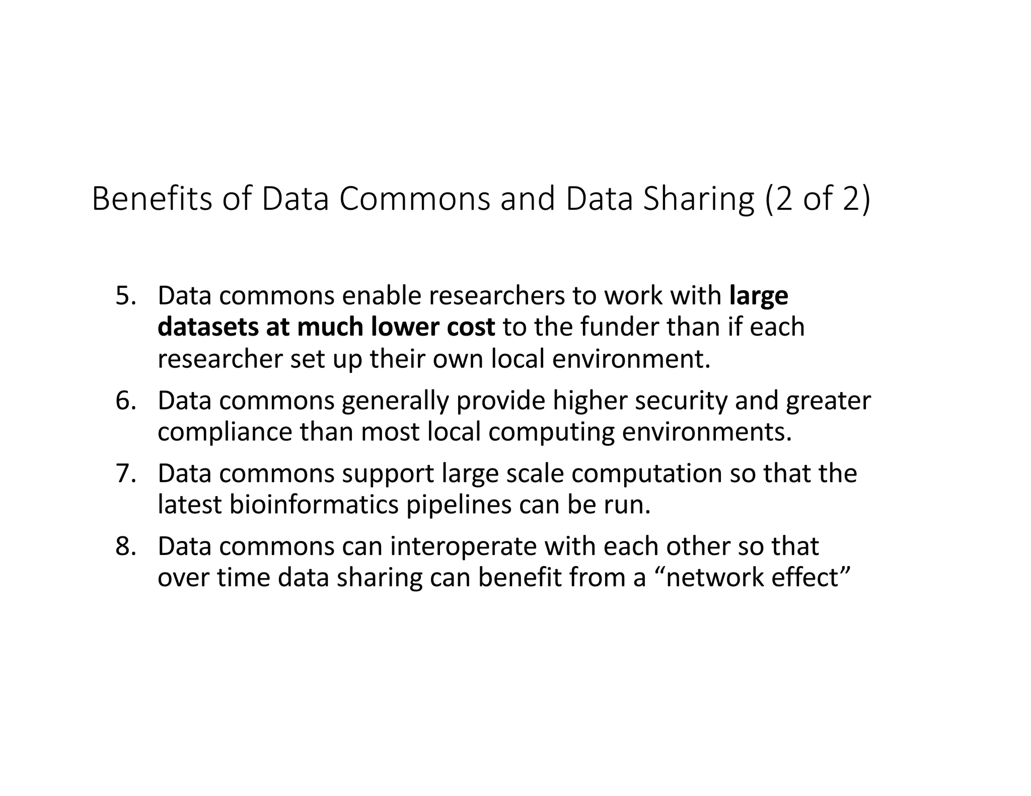 Benefits of Data Commons and Data Sharing (2 of 2)
5. Data commons enable researchers to work with large
datasets at much lower cost to the funder than if each
researcher set up their own local environment.
6. Data commons generally provide higher security and greater
compliance than most local computing environments.
7. Data commons support large scale computation so that the
latest bioinformatics pipelines can be run.
8. Data commons can interoperate with each other so that
over time data sharing can benefit from a “network effect”
 