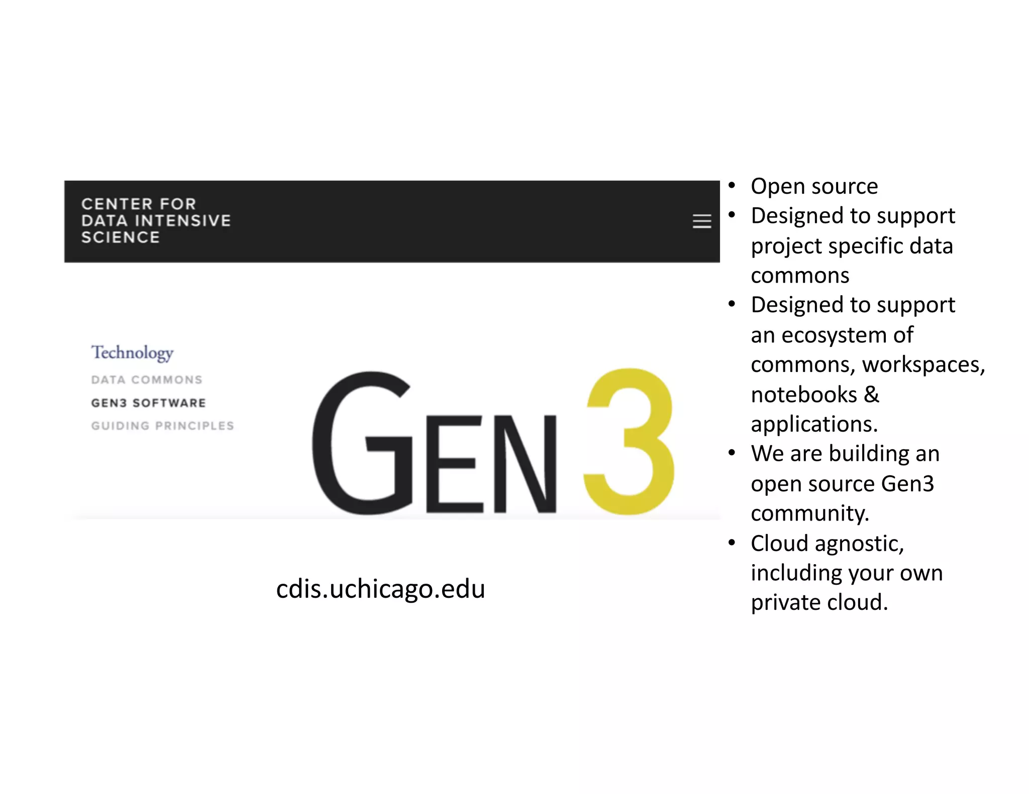 cdis.uchicago.edu
• Open source
• Designed to support
project specific data
commons
• Designed to support
an ecosystem of
commons, workspaces,
notebooks &
applications.
• We are building an
open source Gen3
community.
• Cloud agnostic,
including your own
private cloud.
 