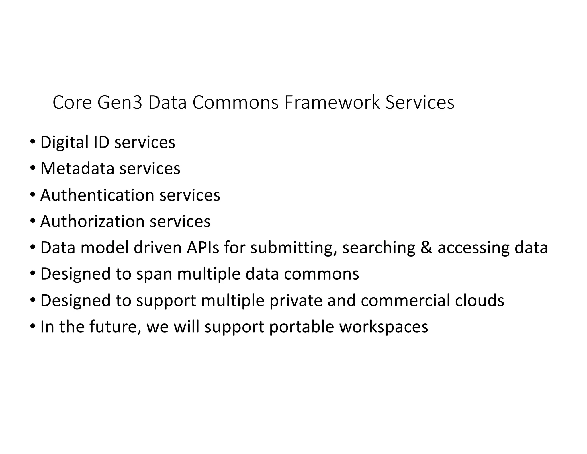 Core Gen3 Data Commons Framework Services
• Digital ID services
• Metadata services
• Authentication services
• Authorization services
• Data model driven APIs for submitting, searching & accessing data
• Designed to span multiple data commons
• Designed to support multiple private and commercial clouds
• In the future, we will support portable workspaces
 