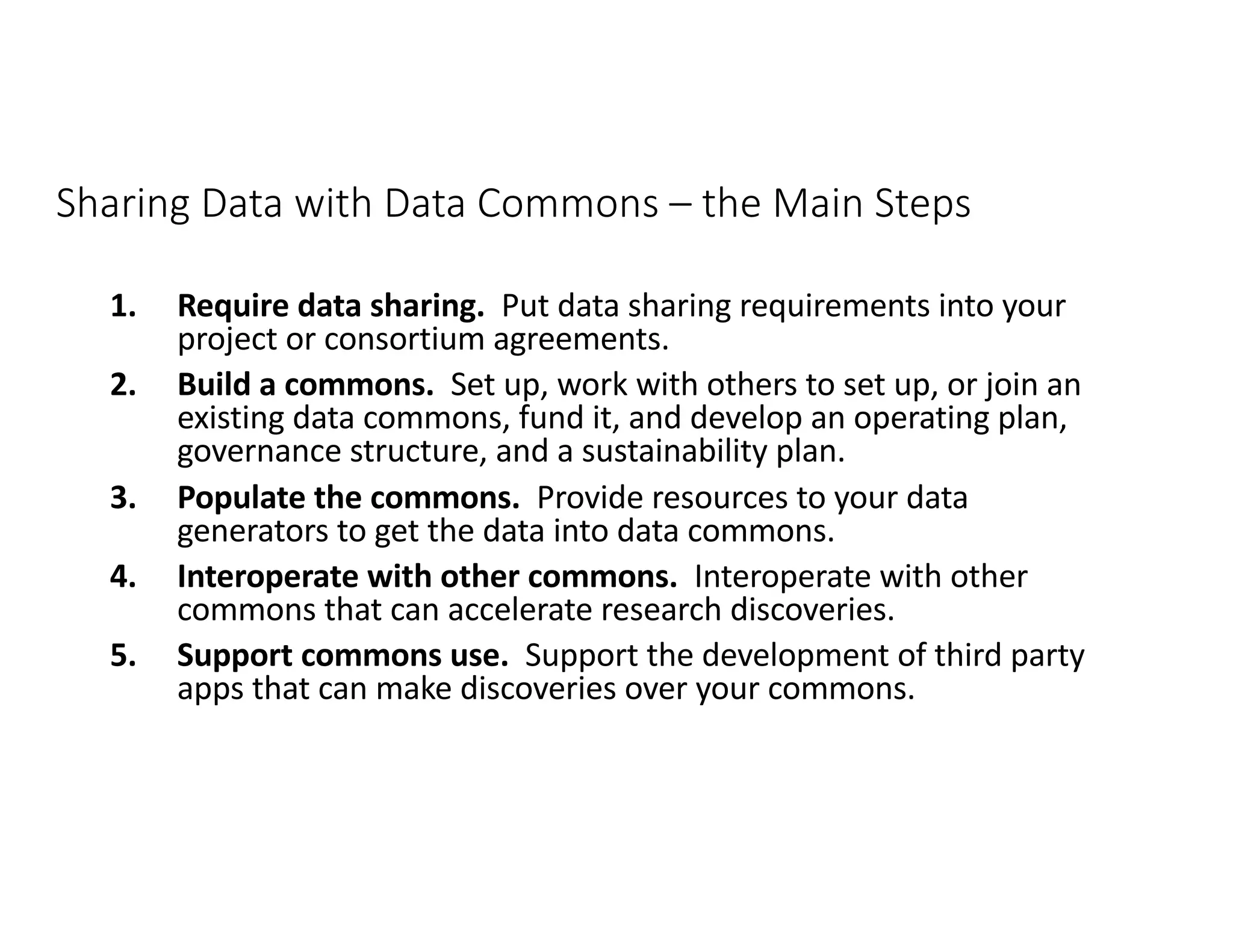 Sharing Data with Data Commons – the Main Steps
1. Require data sharing. Put data sharing requirements into your
project or consortium agreements.
2. Build a commons. Set up, work with others to set up, or join an
existing data commons, fund it, and develop an operating plan,
governance structure, and a sustainability plan.
3. Populate the commons. Provide resources to your data
generators to get the data into data commons.
4. Interoperate with other commons. Interoperate with other
commons that can accelerate research discoveries.
5. Support commons use. Support the development of third party
apps that can make discoveries over your commons.
 