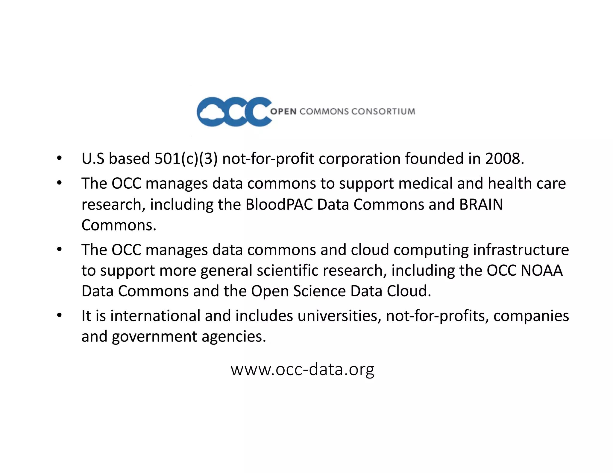 www.occ-data.org
• U.S based 501(c)(3) not-for-profit corporation founded in 2008.
• The OCC manages data commons to support medical and health care
research, including the BloodPAC Data Commons and BRAIN
Commons.
• The OCC manages data commons and cloud computing infrastructure
to support more general scientific research, including the OCC NOAA
Data Commons and the Open Science Data Cloud.
• It is international and includes universities, not-for-profits, companies
and government agencies.
 