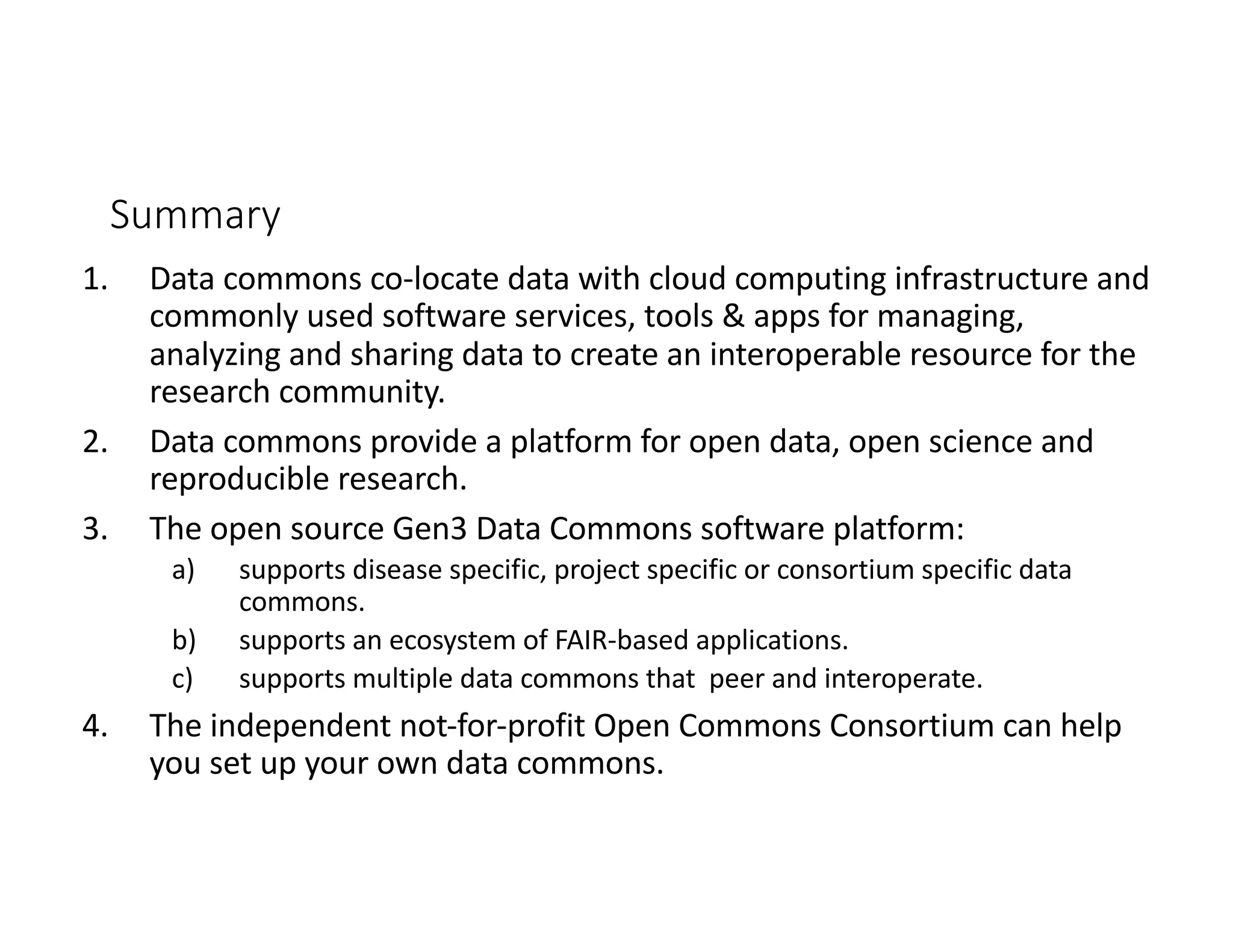 Summary
1. Data commons co-locate data with cloud computing infrastructure and
commonly used software services, tools & apps for managing,
analyzing and sharing data to create an interoperable resource for the
research community.
2. Data commons provide a platform for open data, open science and
reproducible research.
3. The open source Gen3 Data Commons software platform:
a) supports disease specific, project specific or consortium specific data
commons.
b) supports an ecosystem of FAIR-based applications.
c) supports multiple data commons that peer and interoperate.
4. The independent not-for-profit Open Commons Consortium can help
you set up your own data commons.
 