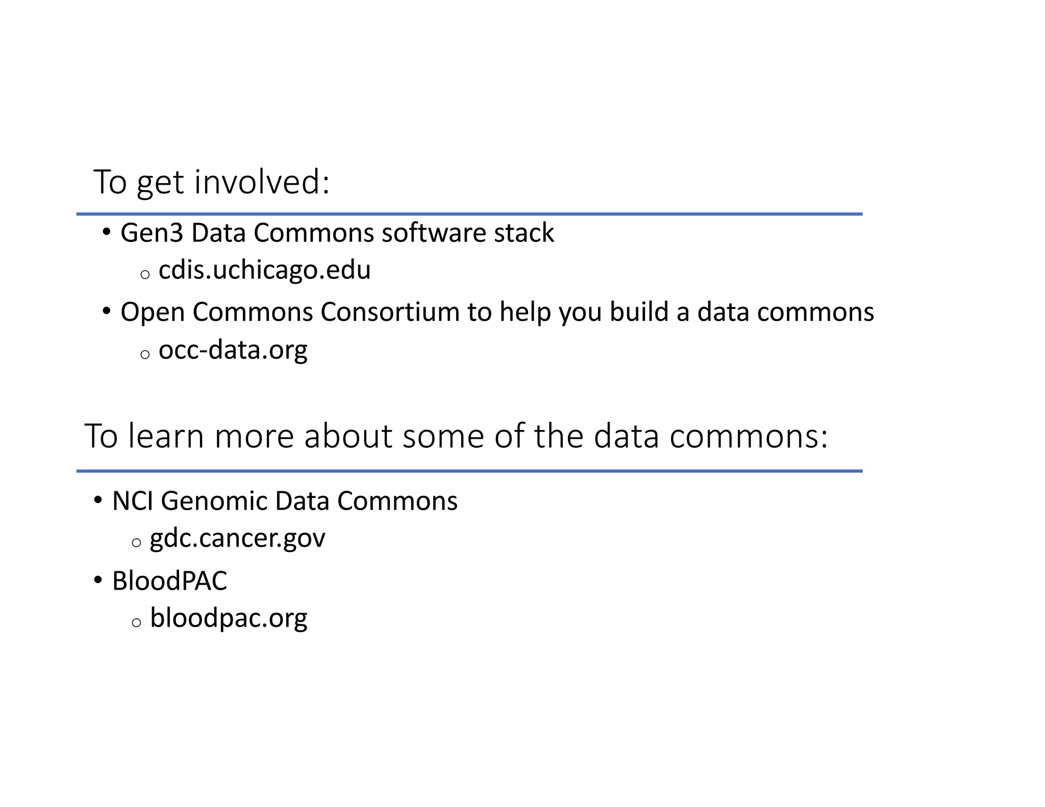 To get involved:
• Gen3 Data Commons software stack
o cdis.uchicago.edu
• Open Commons Consortium to help you build a data commons
o occ-data.org
• NCI Genomic Data Commons
o gdc.cancer.gov
• BloodPAC
o bloodpac.org
To learn more about some of the data commons:
 
