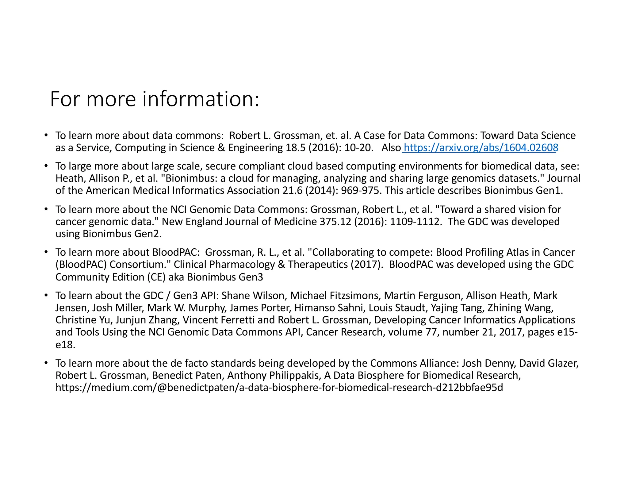 For more information:
• To learn more about data commons: Robert L. Grossman, et. al. A Case for Data Commons: Toward Data Science
as a Service, Computing in Science & Engineering 18.5 (2016): 10-20. Also https://arxiv.org/abs/1604.02608
• To large more about large scale, secure compliant cloud based computing environments for biomedical data, see:
Heath, Allison P., et al. "Bionimbus: a cloud for managing, analyzing and sharing large genomics datasets." Journal
of the American Medical Informatics Association 21.6 (2014): 969-975. This article describes Bionimbus Gen1.
• To learn more about the NCI Genomic Data Commons: Grossman, Robert L., et al. "Toward a shared vision for
cancer genomic data." New England Journal of Medicine 375.12 (2016): 1109-1112. The GDC was developed
using Bionimbus Gen2.
• To learn more about BloodPAC: Grossman, R. L., et al. "Collaborating to compete: Blood Profiling Atlas in Cancer
(BloodPAC) Consortium." Clinical Pharmacology & Therapeutics (2017). BloodPAC was developed using the GDC
Community Edition (CE) aka Bionimbus Gen3
• To learn about the GDC / Gen3 API: Shane Wilson, Michael Fitzsimons, Martin Ferguson, Allison Heath, Mark
Jensen, Josh Miller, Mark W. Murphy, James Porter, Himanso Sahni, Louis Staudt, Yajing Tang, Zhining Wang,
Christine Yu, Junjun Zhang, Vincent Ferretti and Robert L. Grossman, Developing Cancer Informatics Applications
and Tools Using the NCI Genomic Data Commons API, Cancer Research, volume 77, number 21, 2017, pages e15-
e18.
• To learn more about the de facto standards being developed by the Commons Alliance: Josh Denny, David Glazer,
Robert L. Grossman, Benedict Paten, Anthony Philippakis, A Data Biosphere for Biomedical Research,
https://medium.com/@benedictpaten/a-data-biosphere-for-biomedical-research-d212bbfae95d
 