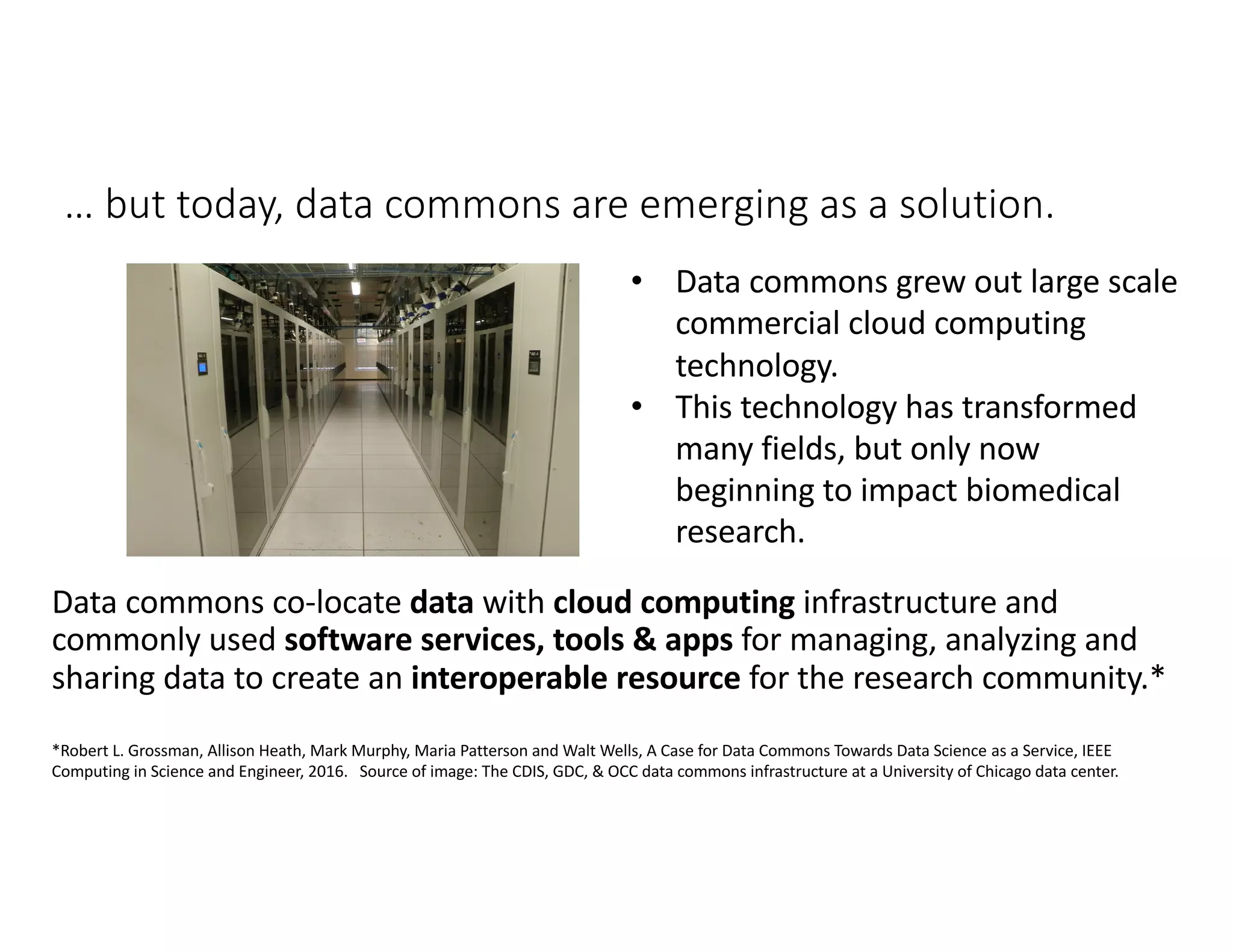 … but today, data commons are emerging as a solution.
Data commons co-locate data with cloud computing infrastructure and
commonly used software services, tools & apps for managing, analyzing and
sharing data to create an interoperable resource for the research community.*
• Data commons grew out large scale
commercial cloud computing
technology.
• This technology has transformed
many fields, but only now
beginning to impact biomedical
research.
*Robert L. Grossman, Allison Heath, Mark Murphy, Maria Patterson and Walt Wells, A Case for Data Commons Towards Data Science as a Service, IEEE
Computing in Science and Engineer, 2016. Source of image: The CDIS, GDC, & OCC data commons infrastructure at a University of Chicago data center.
 