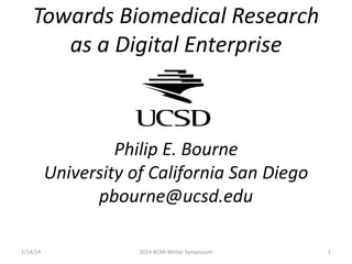 Towards Biomedical Research
as a Digital Enterprise

Philip E. Bourne
University of California San Diego
pbourne@ucsd.edu
2/14/14

2014 ACMI Winter Symposium

1

 