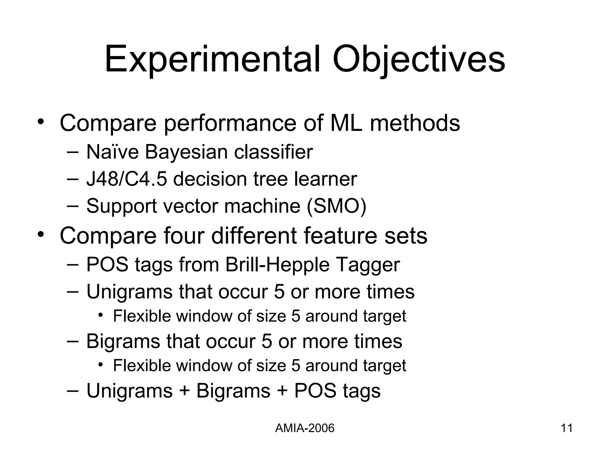 Experimental Objectives Compare performance of ML methods Naïve Bayesian classifier J48/C4.5 decision tree learner  Support vector machine (SMO) Compare four different feature sets POS tags from Brill-Hepple Tagger Unigrams that occur 5 or more times Flexible   window of size 5 around target Bigrams that occur 5 or more times Flexible window of size 5 around target Unigrams + Bigrams + POS tags 