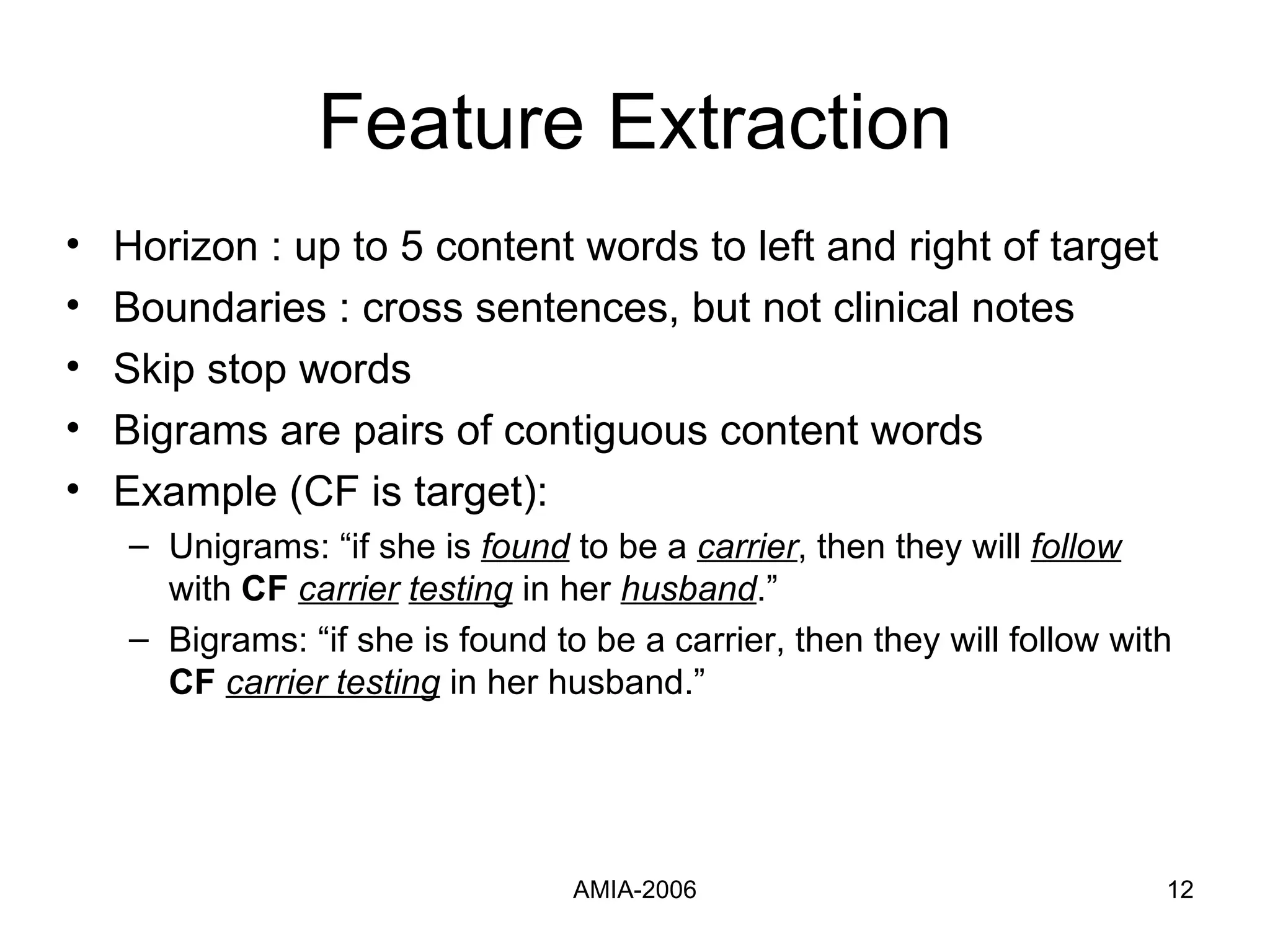 Feature Extraction Horizon : up to 5 content   words to left and right of target Boundaries : cross sentences, but not clinical notes Skip stop words Bigrams are pairs of contiguous content words Example (CF is target):  Unigrams: “if she is  found  to be a  carrier , then they will  follow  with  CF   carrier   testing  in her  husband .” Bigrams: “if she is found to be a carrier, then they will follow with  CF   carrier   testing  in her husband.” 