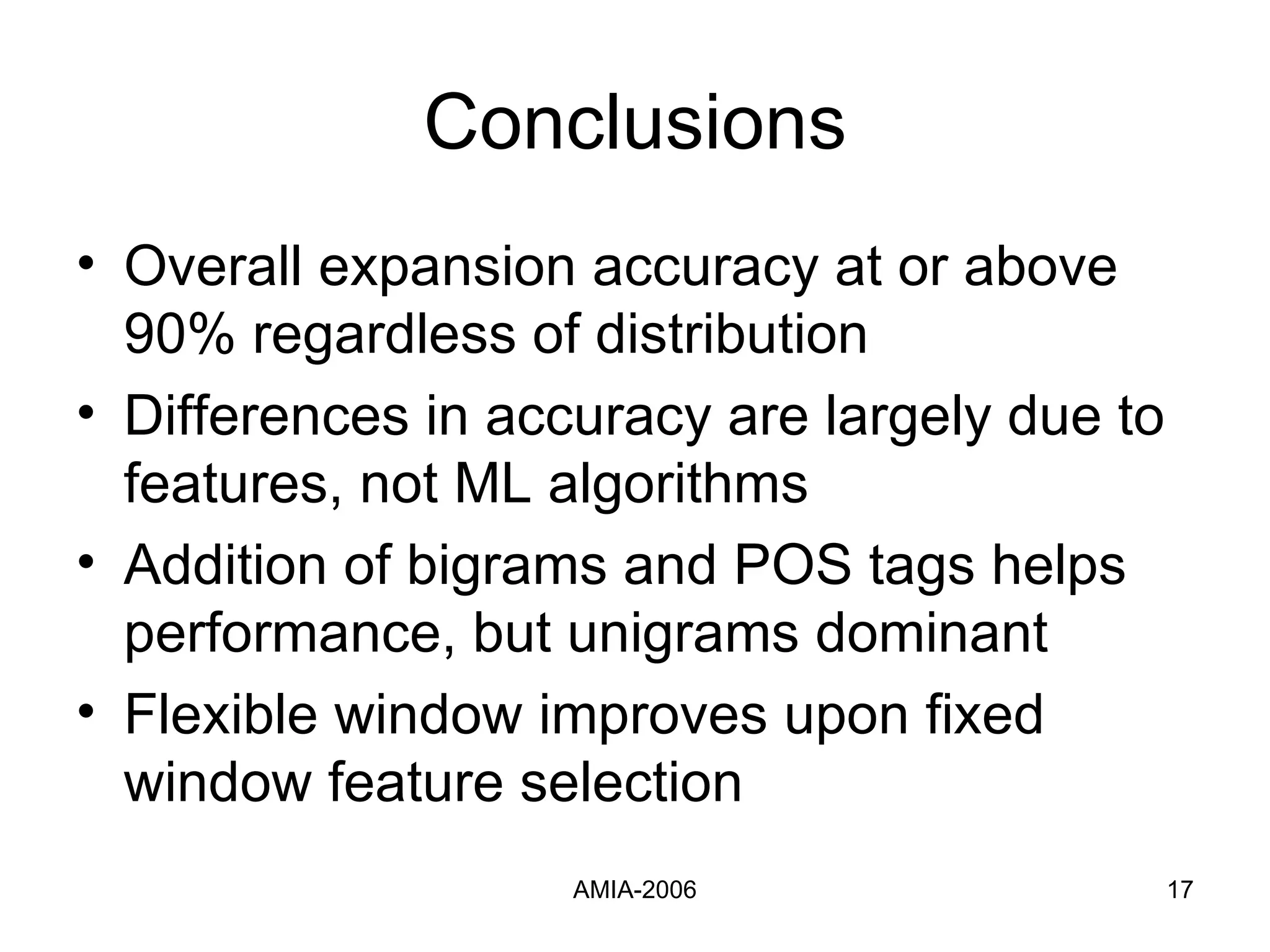 Conclusions Overall expansion accuracy at or above 90% regardless of distribution Differences in accuracy are largely due to features, not ML algorithms Addition of bigrams and POS tags helps performance, but unigrams dominant Flexible window improves upon fixed window feature selection 