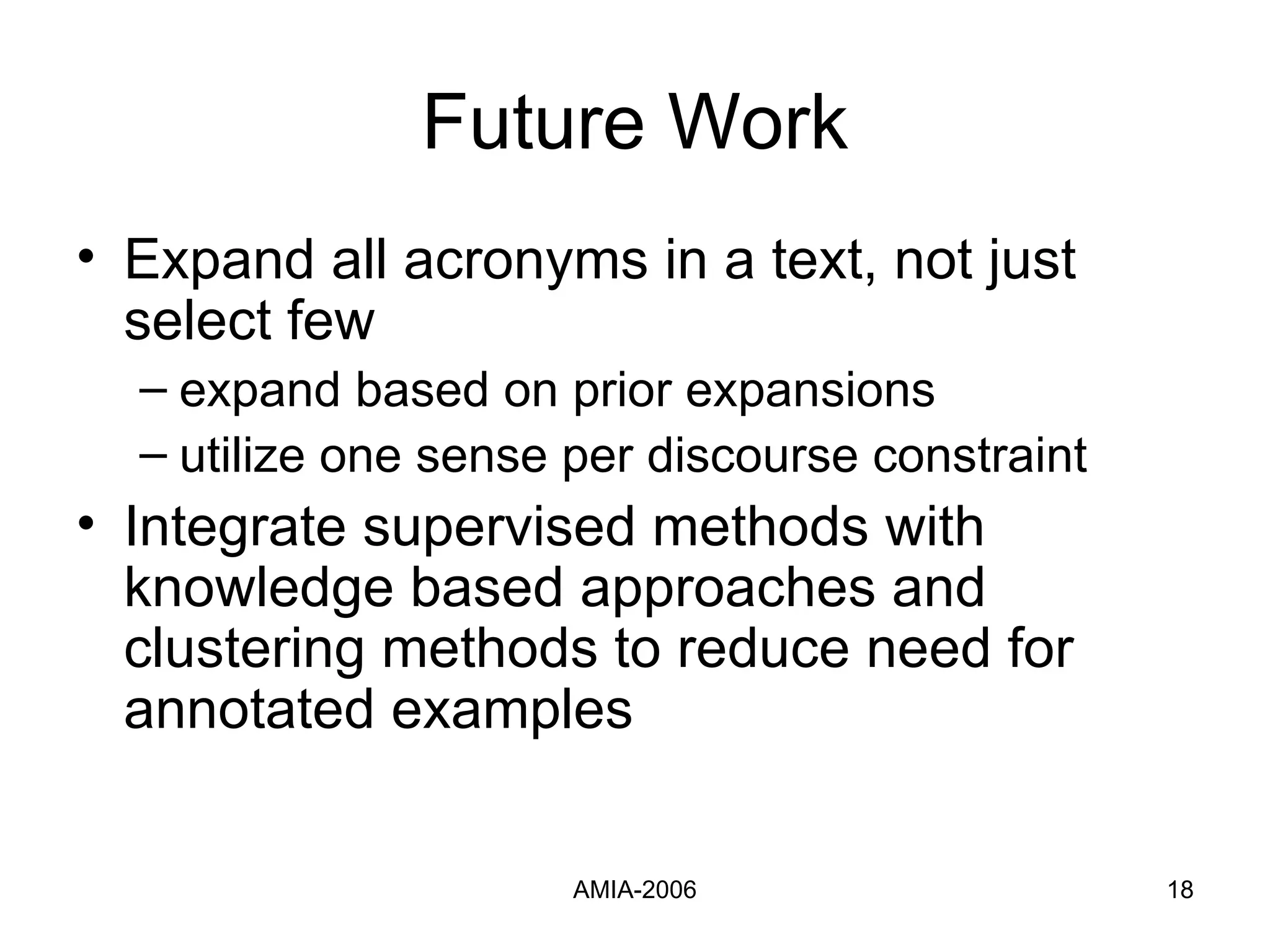 Future Work Expand all acronyms in a text, not just select few expand based on prior expansions utilize one sense per discourse constraint Integrate supervised methods with knowledge based approaches and clustering methods to reduce need for annotated examples 