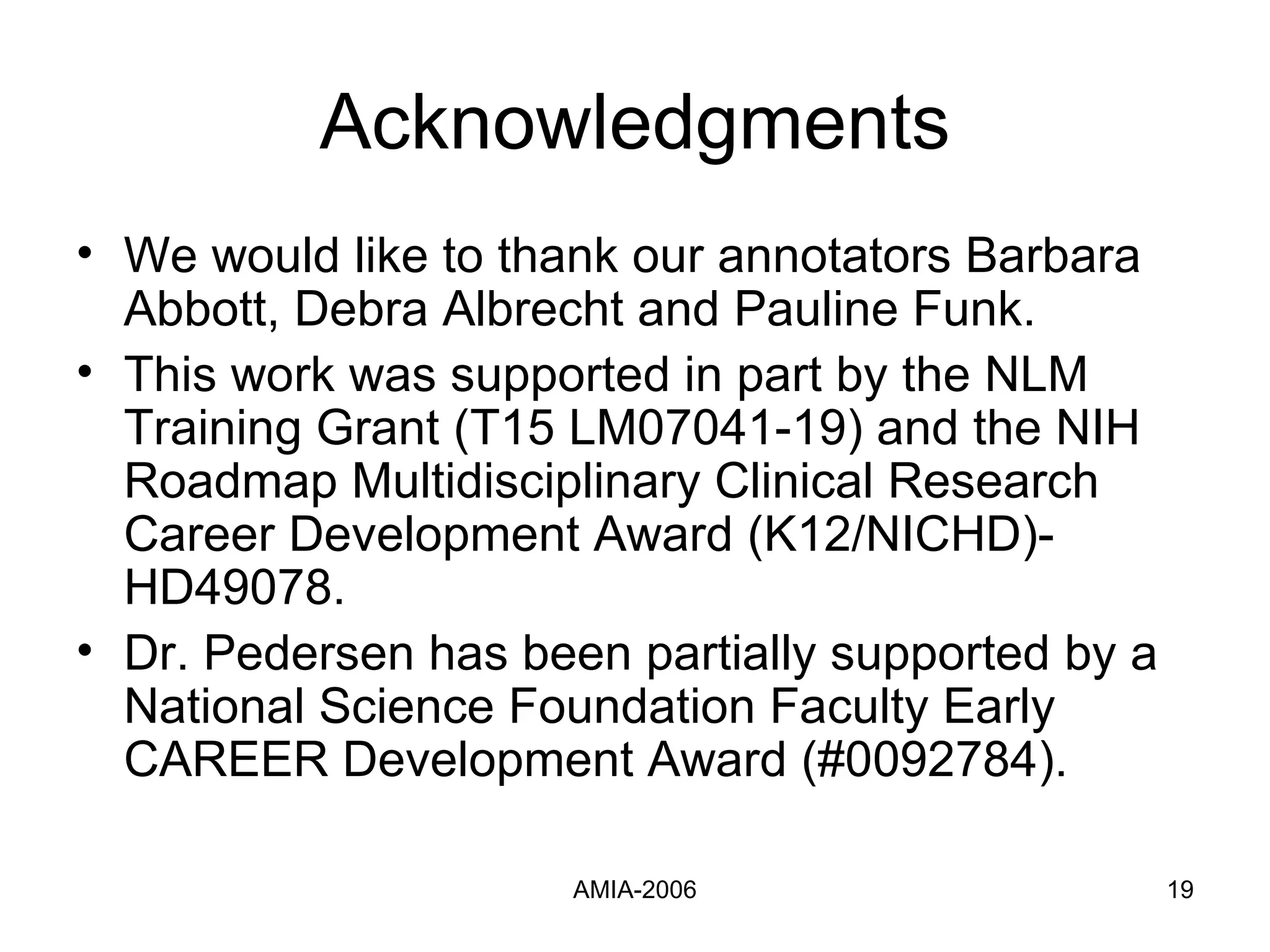 Acknowledgments We would like to thank our annotators Barbara Abbott, Debra Albrecht and Pauline Funk.  This work was supported in part by the NLM Training Grant (T15 LM07041-19) and the NIH Roadmap Multidisciplinary Clinical Research Career Development Award (K12/NICHD)-HD49078. Dr. Pedersen has been partially supported by a National Science Foundation Faculty Early CAREER Development Award (#0092784). 