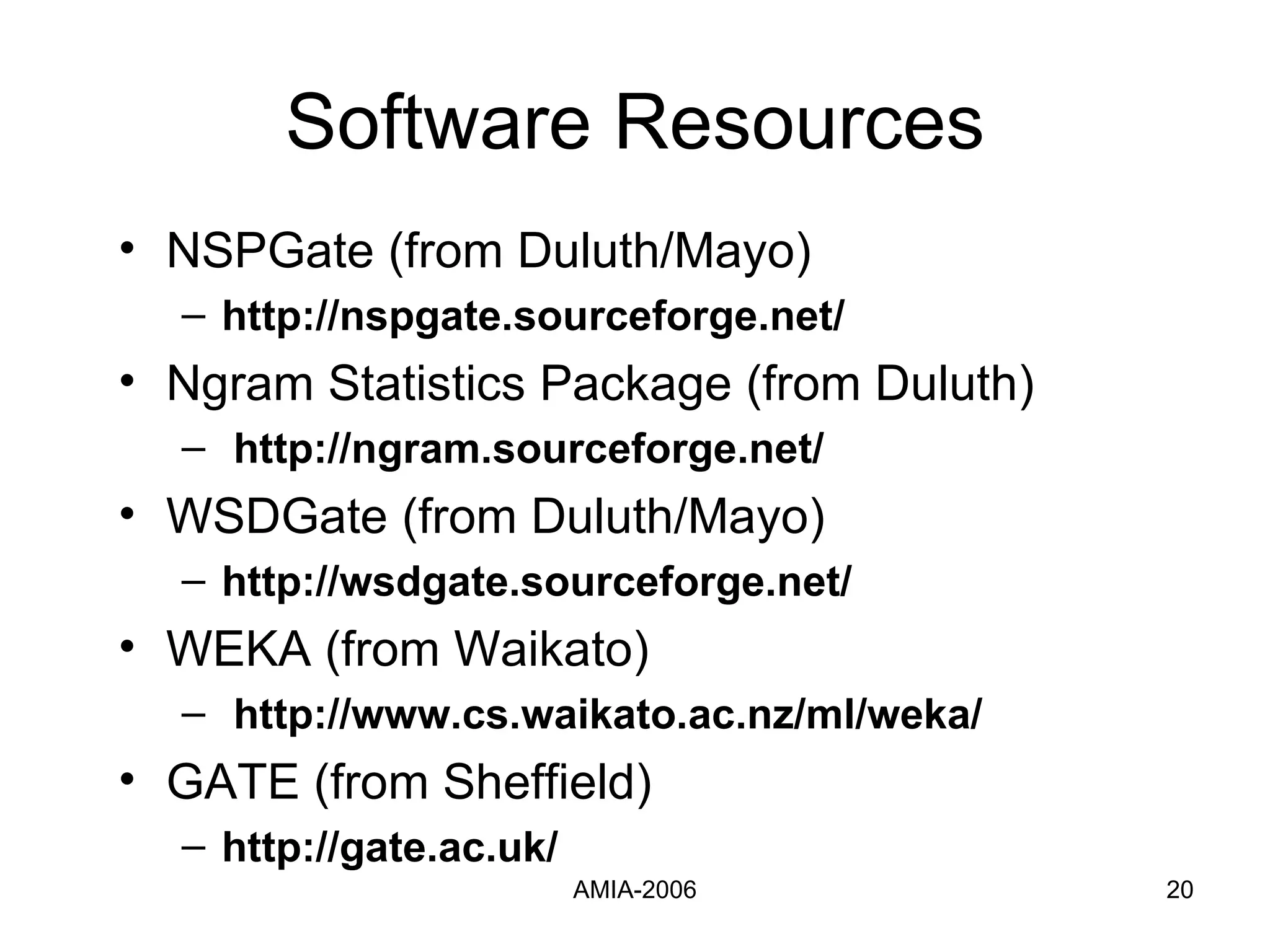 Software Resources NSPGate (from Duluth/Mayo) http://nspgate.sourceforge.net/ Ngram Statistics Package (from Duluth) http://ngram.sourceforge.net/ WSDGate (from Duluth/Mayo) http://wsdgate.sourceforge.net/ WEKA (from Waikato)  http://www.cs.waikato.ac.nz/ml/weka/  GATE (from Sheffield)  http://gate.ac.uk/ 