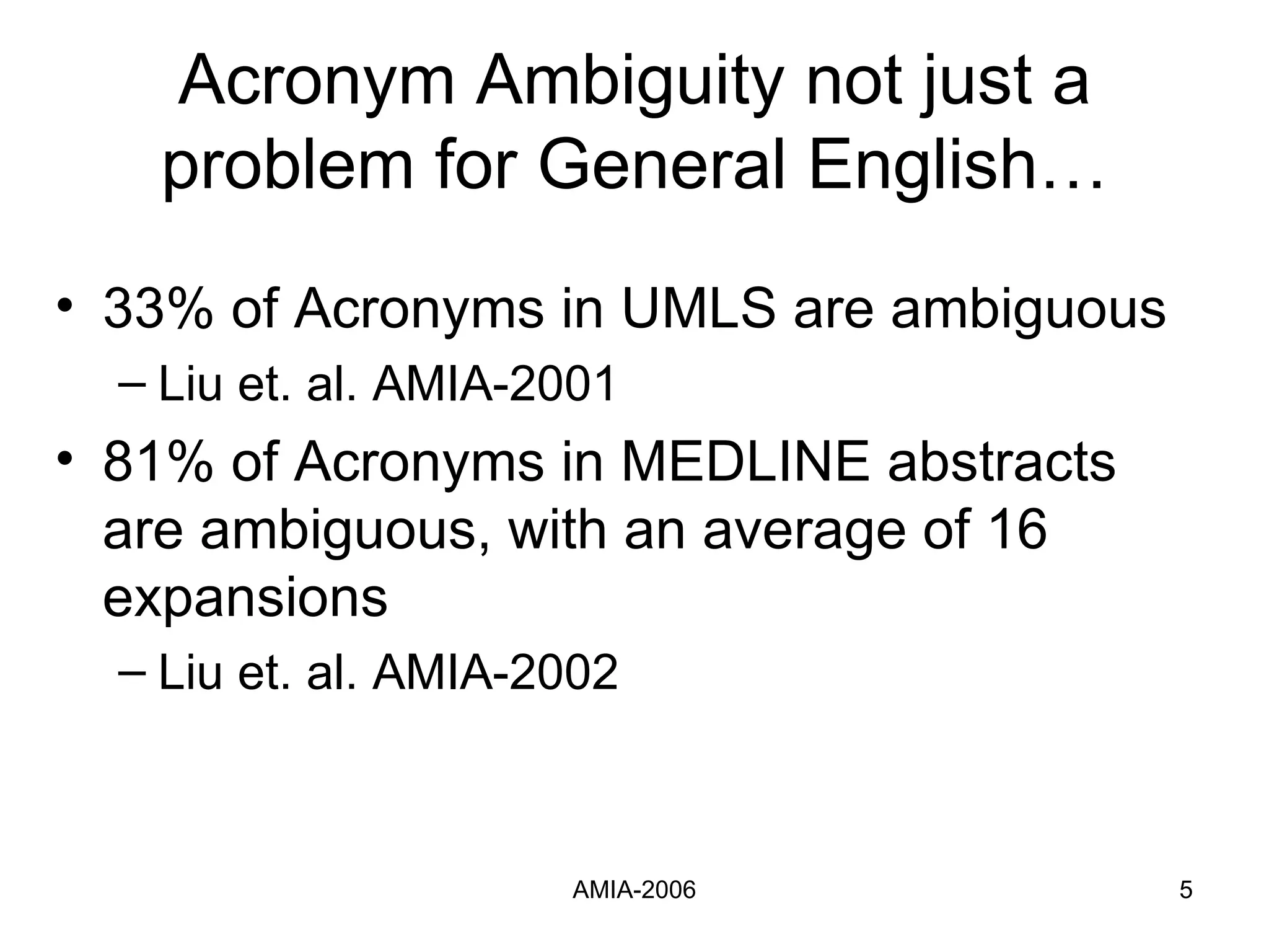 Acronym Ambiguity not just a problem for General English… 33% of Acronyms in UMLS are ambiguous Liu et. al. AMIA-2001  81% of Acronyms in MEDLINE abstracts are ambiguous, with an average of 16 expansions Liu et. al. AMIA-2002 
