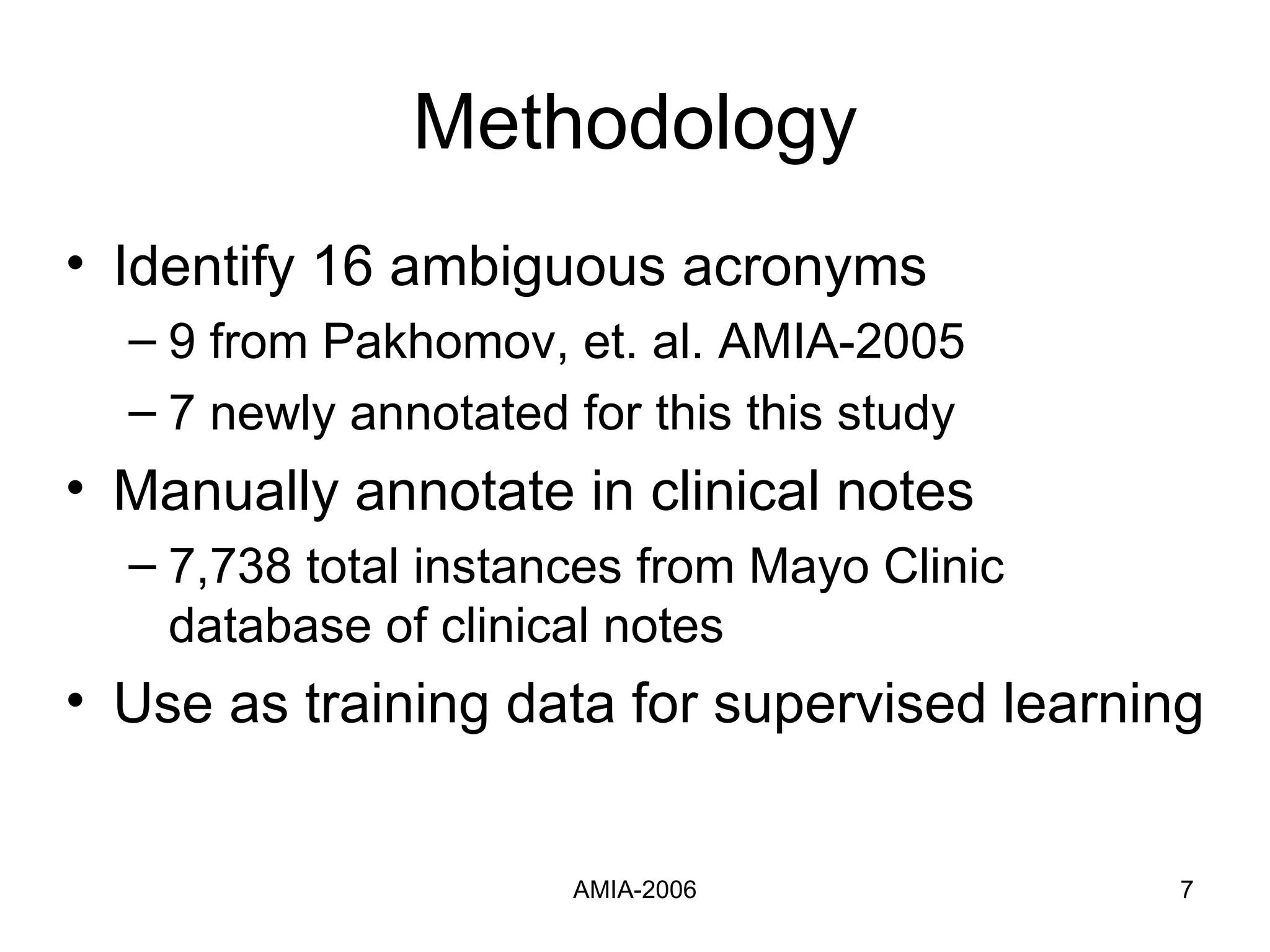 Methodology Identify 16 ambiguous acronyms 9 from Pakhomov, et. al. AMIA-2005 7 newly annotated for this this study Manually annotate in clinical notes 7,738 total instances from Mayo Clinic database of clinical notes Use as training data for supervised learning 