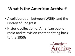 What is the American Archive? 
• A collaboration between WGBH and the 
Library of Congress 
• Historic collection of Ameri...