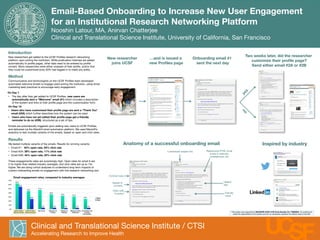 Email-Based Onboarding to Increase New User Engagement  
for an Institutional Research Networking Platform 
Nooshin Latour, MA, Anirvan Chatterjee
Clinical and Translational Science Institute, University of California, San Francisco
Clinical and Translational Science Institute / CTSI
Accelerating Research to Improve Health
S
F
U
Introduction
New researchers get added to the UCSF Proﬁles research networking
platform upon joining the institution. While publication histories are added
automatically to proﬁle pages, other data need to be entered by proﬁle
owners. Many researchers were either unaware of their proﬁle, and/or that
they could be customized (only 30% had logged in to make any edits). 

Method
Communicators and technologists on the UCSF Proﬁles team developed
automated welcome emails to engage users joining the institution, using email
marketing best practices to encourage early engagement. 

On Day 1:
•  The day after they get added to UCSF Proﬁles, new users are
automatically sent a “Welcome” email (#1) which includes a description
of the system and links to their proﬁle page and the customization form.
On Day 14:
•  Users who have customized their proﬁle page are sent a “Thank You”
email (#2A) which further describes how the system can be used.
•  Users who have not yet edited their proﬁle page get a friendly
reminder to do so (#2B), structured as a set of tips.

Emails are automatically triggered upon adding new users to UCSF Proﬁles,
and delivered via the Mandrill email automation platform. We used Mandrill’s
analytics to test multiple variants of the emails, based on open and click rates.

Results
We tested multiple variants of the emails. Results for winning variants:
•  Email #1: 63% open rate, 55% click rate
•  Email #2A: 39% open rate, 11% click rate
•  Email #2B: 44% open rate, 25% click rate

These engagements rates are surprisingly high. Open rates for email A are
2-3x higher than related industry averages, and click rates are up to 15x
higher. We are doing cohort analyses to understand long-term impacts of
custom onboarding emails on engagement with this research networking tool.  

Email engagement rates, compared to industry averages:
This project was supported by NIH/NCRR UCSF-CTSI Grant Number UL1 TR000004. Its contents are 
solely the responsibility of the authors and do not necessarily represent the oﬃcial views of the NIH.
New researcher
joins UCSF
…and is issued a
new Proﬁles page
Onboarding email #1
sent the next day
Inspired by industry
Anatomy of a successful onboarding email
Customized subject line
Clear calls 
to action
Helpful 
tips
Responsive HTML email
works in webmail,
smartphones, etc.
Concise copy
Friendly
voice
Appeal to
curiosity
Two weeks later, did the researcher
customize their proﬁle page? 
Send either email #2A or #2B
63%
44%
47%
36%
33%
 31%
25%
55%
25%
4%
 3%
 3%
 3%
 4%
0%
10%
20%
30%
40%
50%
60%
70%
UCSF Proﬁles
Welcome Email
UCSF Proﬁles
Follow Up Email
Non-Proﬁt
 Education &
Training
Software &
WebApp
Medical, Dental,
Healthcare
Social Networks
& Online
Communities
Open 
Click
Jane Doe, PhD
Jane%Doe,%PhD%is%the%Eudocia%and%Sebas4ano%Papasthatopoulos%Endowed%Chair%in%Medicine%and%an%Associate%
C
 