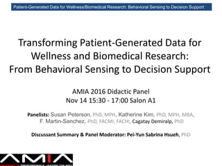 Patient-Generated Data for Wellness/Biomedical Research: Behavioral Sensing to Decision Support
Transforming Patient-Generated Data for
Wellness and Biomedical Research:
From Behavioral Sensing to Decision Support
AMIA 2016 Didactic Panel
Nov 14 15:30 - 17:00 Salon A1
Panelists: Susan Peterson, PhD, MPH, Katherine Kim, PhD, MPH, MBA,
F. Martin-Sanchez, PhD, FACMI, FACHI, Cagatay Demiralp, PhD
Discussant Summary & Panel Moderator: Pei-Yun Sabrina Hsueh, PhD
 