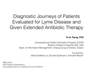 Diagnostic Journeys of Patients
Evaluated for Lyme Disease and
Given Extended Antibiotic Therapy
Yi-Ju Tseng, PhD
Computational Health Informatics Program (CHIP)
Boston Children’s Hospital, MA, USA 
Dept. of Information Management, Chang Gung University, Taiwan
Co-authors:  
Alfred DeMaria Jr, Donald Goldmann, Kenneth Mandl*
AMIA 2016
S59: Podium Presentations
Using Data Science to address Clinical Problems
 