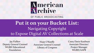 Put it on your Bucket List:
Navigating Copyright
to Expose Digital AV Collections at Scale
Hope O’Keeffe
Associate General Counsel
Library of Congress
Jay Fialkov
Deputy General Counsel
WGBH Educational
Foundation
Casey Davis Kaufman
Associate Director/
Project Manager
WGBH/AAPB
 