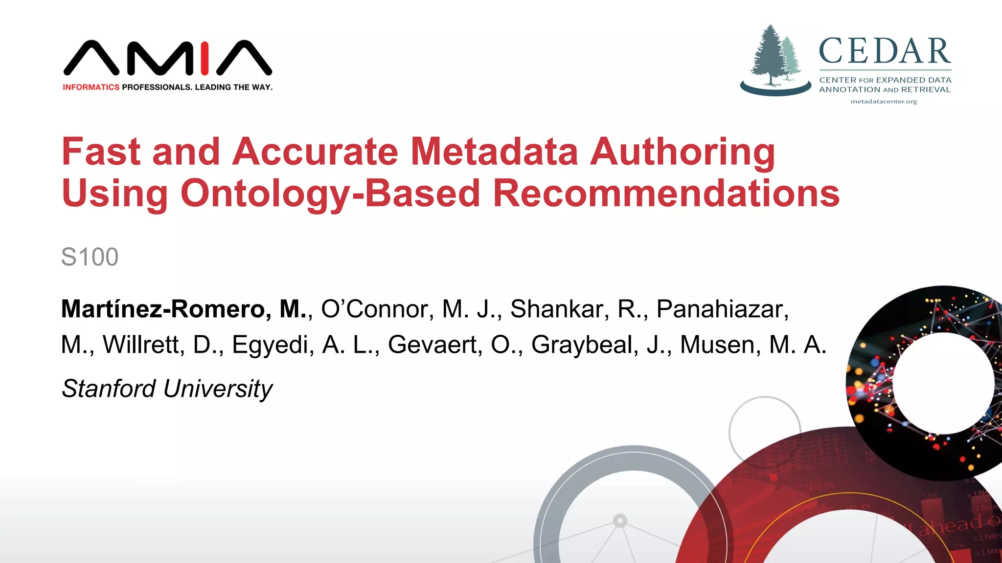 S100
Martínez-Romero, M., O’Connor, M. J., Shankar, R., Panahiazar,
M., Willrett, D., Egyedi, A. L., Gevaert, O., Graybeal, J., Musen, M. A.
Stanford University
Fast and Accurate Metadata Authoring
Using Ontology-Based Recommendations
 